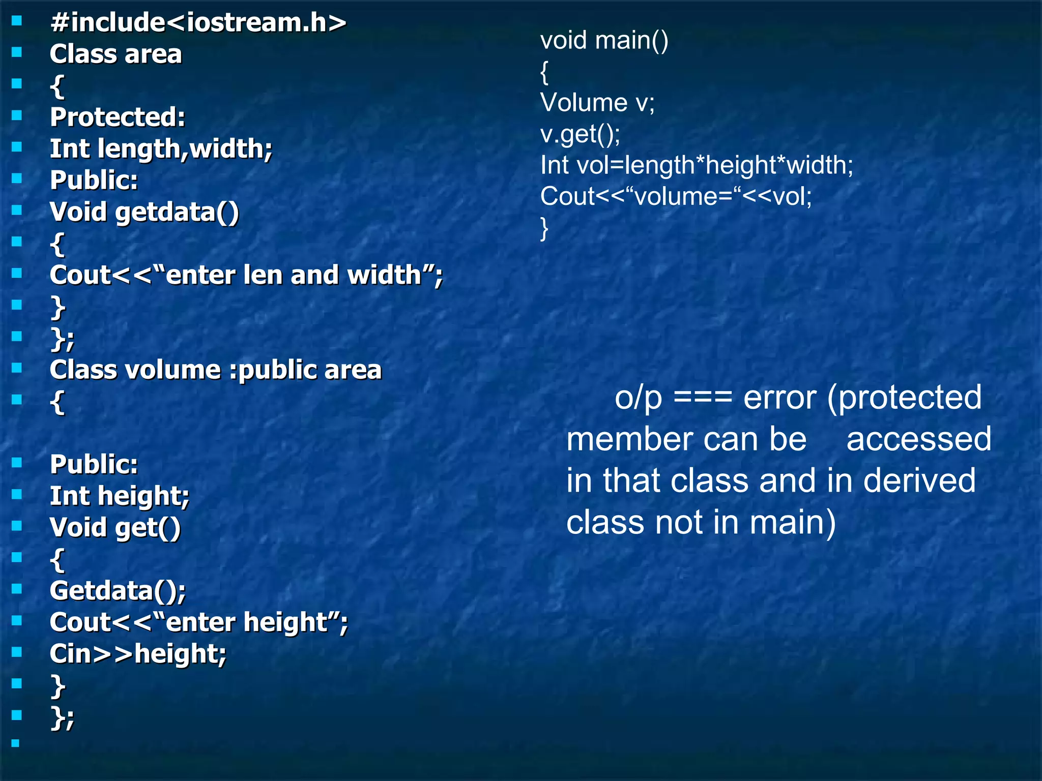 #include<iostream.h> Class area { Protected: Int length,width; Public: Void getdata() { Cout<<“enter len and width”; } }; Class volume :public area { Public: Int height; Void get() { Getdata(); Cout<<“enter height”; Cin>>height; } }; void main() { Volume v; v.get(); Int vol=length*height*width; Cout<<“volume=“<<vol; } o/p === error (protected member can be  accessed  in that class and in derived class not in main) 