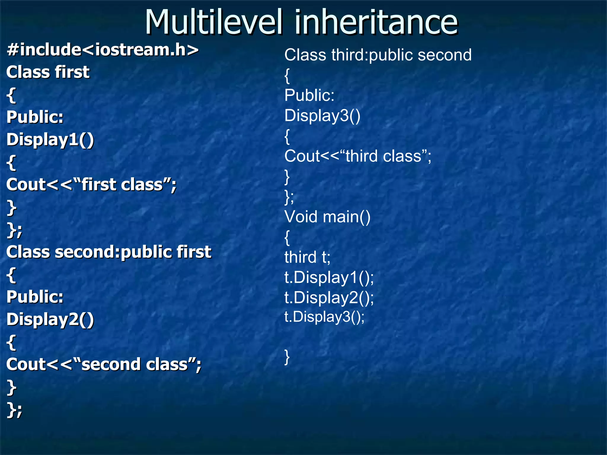 Multilevel inheritance #include<iostream.h> Class first { Public: Display1() { Cout<<“first class”; } }; Class second:public first { Public: Display2() { Cout<<“second class”; } }; Class third:public second { Public: Display3() { Cout<<“third class”; } }; Void main() { third t; t.Display1(); t.Display2(); t.Display3(); } 