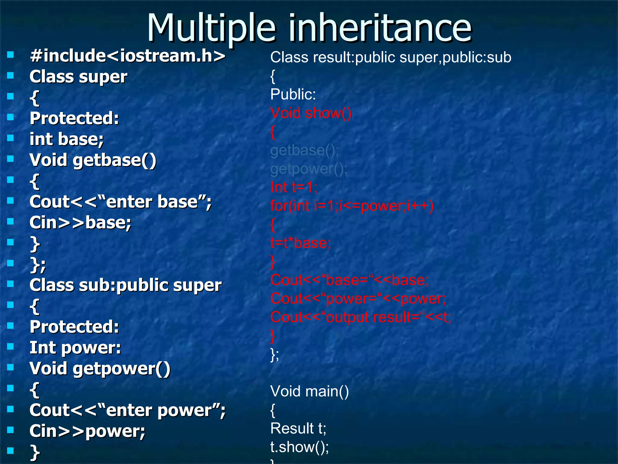 Multiple inheritance #include<iostream.h> Class super { Protected: int base; Void getbase() { Cout<<“enter base”; Cin>>base; } }; Class sub:public super { Protected: Int power: Void getpower() { Cout<<“enter power”; Cin>>power; } }; Class result:public super,public:sub { Public: Void show() { getbase(); getpower(); Int t=1; for(int i=1;i<=power;i++) { t=t*base; } Cout<<“base=“<<base; Cout<<“power=“<<power; Cout<<“output result=“<<t; } }; Void main() { Result t; t.show(); } 