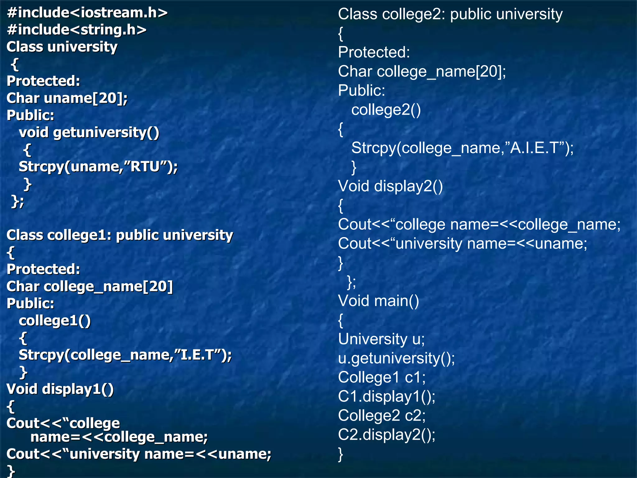 #include<iostream.h> #include<string.h> Class university { Protected: Char uname[20]; Public: void getuniversity() { Strcpy(uname,”RTU”); } }; Class college1: public university { Protected: Char college_name[20] Public: college1() { Strcpy(college_name,”I.E.T”); } Void display1() { Cout<<“college name=<<college_name; Cout<<“university name=<<uname; } }; Class college2: public university { Protected: Char college_name[20]; Public: college2() { Strcpy(college_name,”A.I.E.T”); } Void display2() { Cout<<“college name=<<college_name; Cout<<“university name=<<uname; } }; Void main() { University u; u.getuniversity(); College1 c1; C1.display1(); College2 c2; C2.display2(); } 