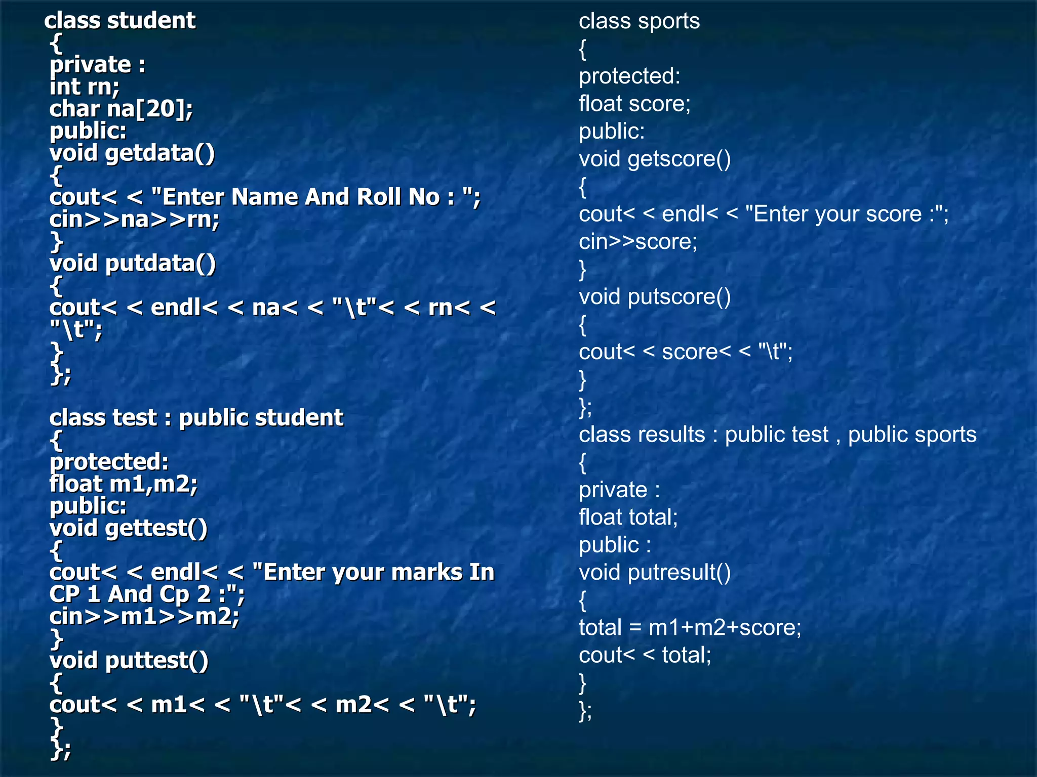 class student { private : int rn; char na[20]; public: void getdata() { cout< < &quot;Enter Name And Roll No : &quot;; cin>>na>>rn; } void putdata() { cout< < endl< < na< < &quot;\t&quot;< < rn< < &quot;\t&quot;; } }; class test : public student { protected: float m1,m2; public: void gettest() { cout< < endl< < &quot;Enter your marks In CP 1 And Cp 2 :&quot;; cin>>m1>>m2; } void puttest() { cout< < m1< < &quot;\t&quot;< < m2< < &quot;\t&quot;; } }; class sports { protected: float score; public: void getscore() { cout< < endl< < &quot;Enter your score :&quot;; cin>>score; } void putscore() { cout< < score< < &quot;\t&quot;; } }; class results : public test , public sports { private : float total; public : void putresult() { total = m1+m2+score; cout< < total; } }; 