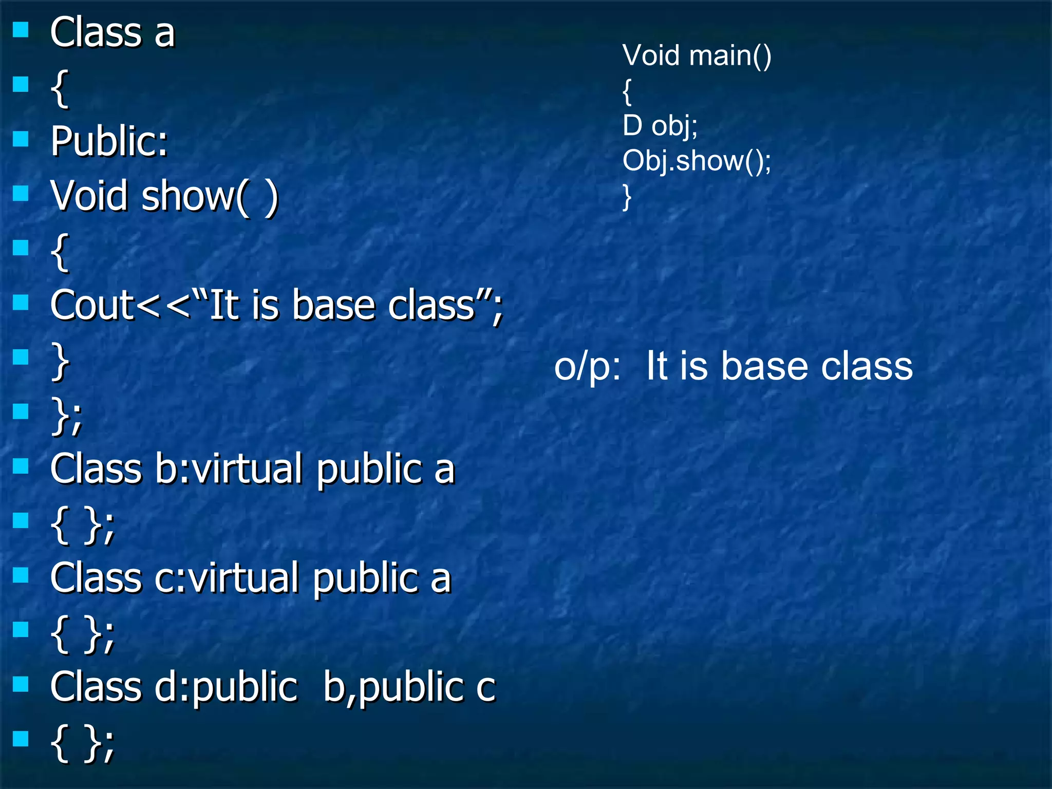 Class a { Public: Void show( ) { Cout<<“It is base class”; } }; Class b:virtual public a { }; Class c:virtual public a { }; Class d:public  b,public c { }; Void main() { D obj; Obj.show(); } o/p:  It is base class 