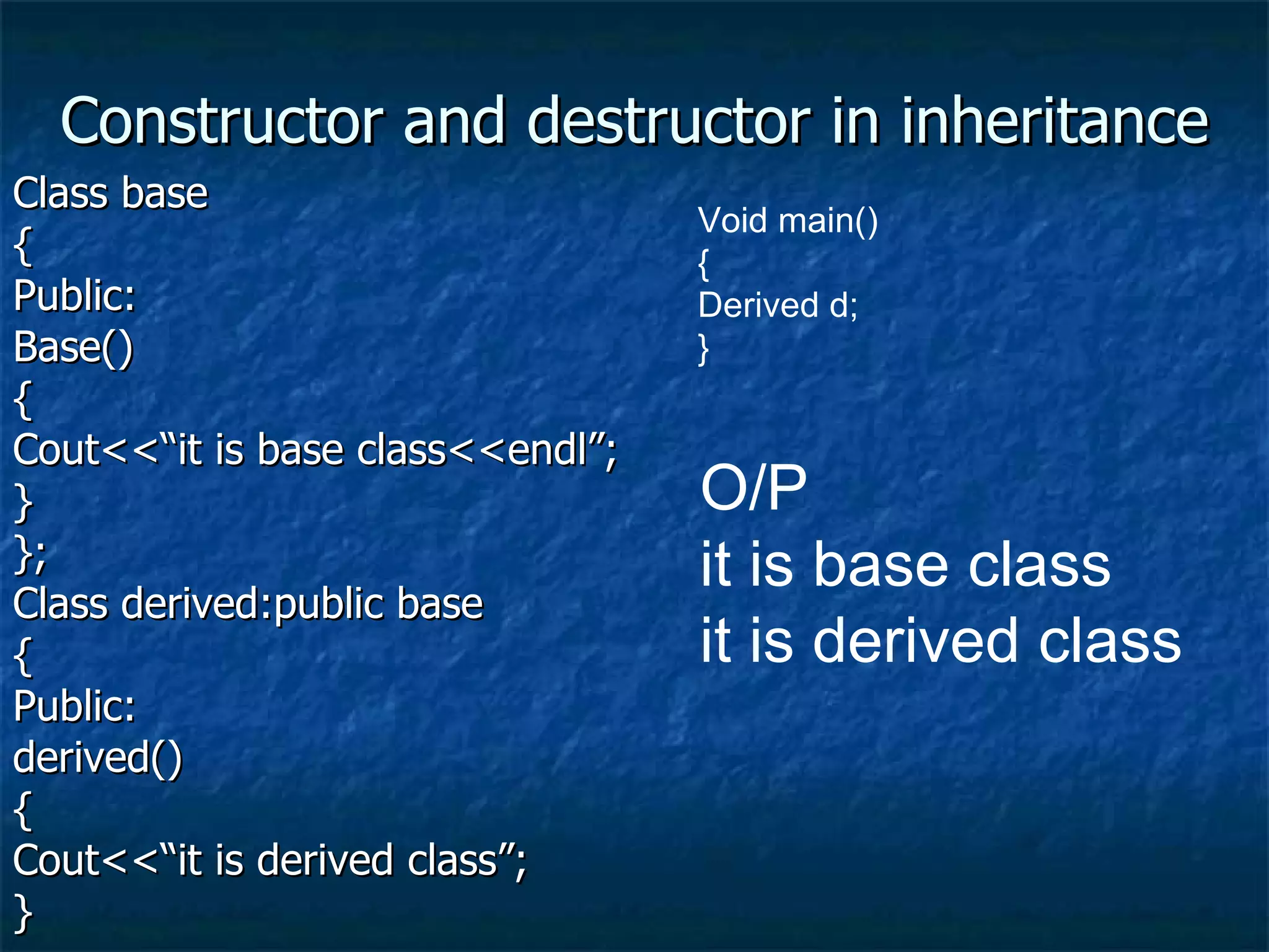 Constructor and destructor in inheritance Class base { Public: Base() { Cout<<“it is base class<<endl”; } }; Class derived:public base { Public: derived() { Cout<<“it is derived class”; } Void main() { Derived d; } O/P  it is base class it is derived class 