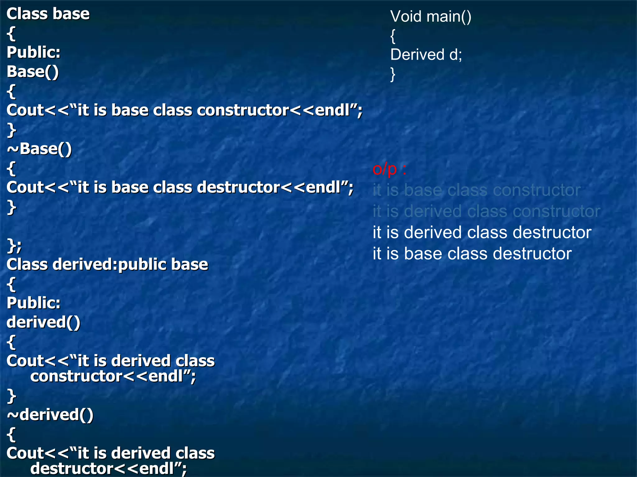 Class base { Public: Base() { Cout<<“it is base class constructor<<endl”; } ~Base() { Cout<<“it is base class destructor<<endl”; } }; Class derived:public base { Public: derived() { Cout<<“it is derived class constructor<<endl”; } ~derived() { Cout<<“it is derived class destructor<<endl”; } }; Void main() { Derived d; } o/p :  it is base class constructor it is derived class constructor it is derived class destructor it is base class destructor 