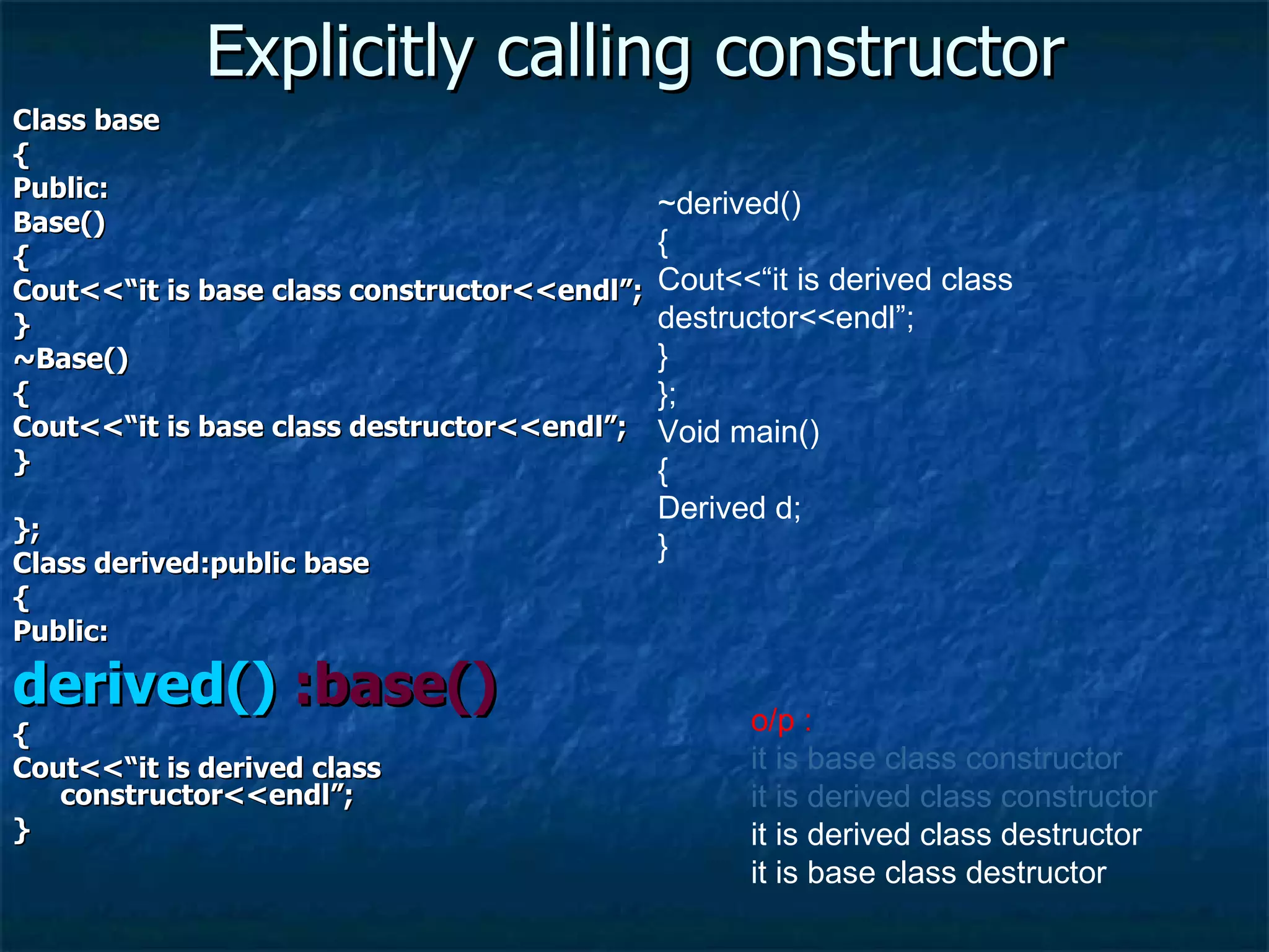 Explicitly calling constructor Class base { Public: Base() { Cout<<“it is base class constructor<<endl”; } ~Base() { Cout<<“it is base class destructor<<endl”; } }; Class derived:public base { Public: derived()  :base() { Cout<<“it is derived class constructor<<endl”; } ~derived() { Cout<<“it is derived class destructor<<endl”; } }; Void main() { Derived d; } o/p :  it is base class constructor it is derived class constructor it is derived class destructor it is base class destructor 