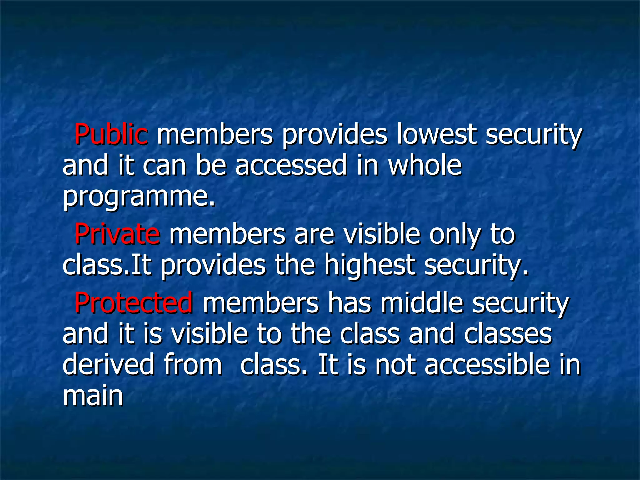 Public  members provides lowest security and it can be accessed in whole programme. Private  members are visible only to class.It provides the highest security. Protected  members has middle security and it is visible to the class and classes derived from  class. It is not accessible in main 