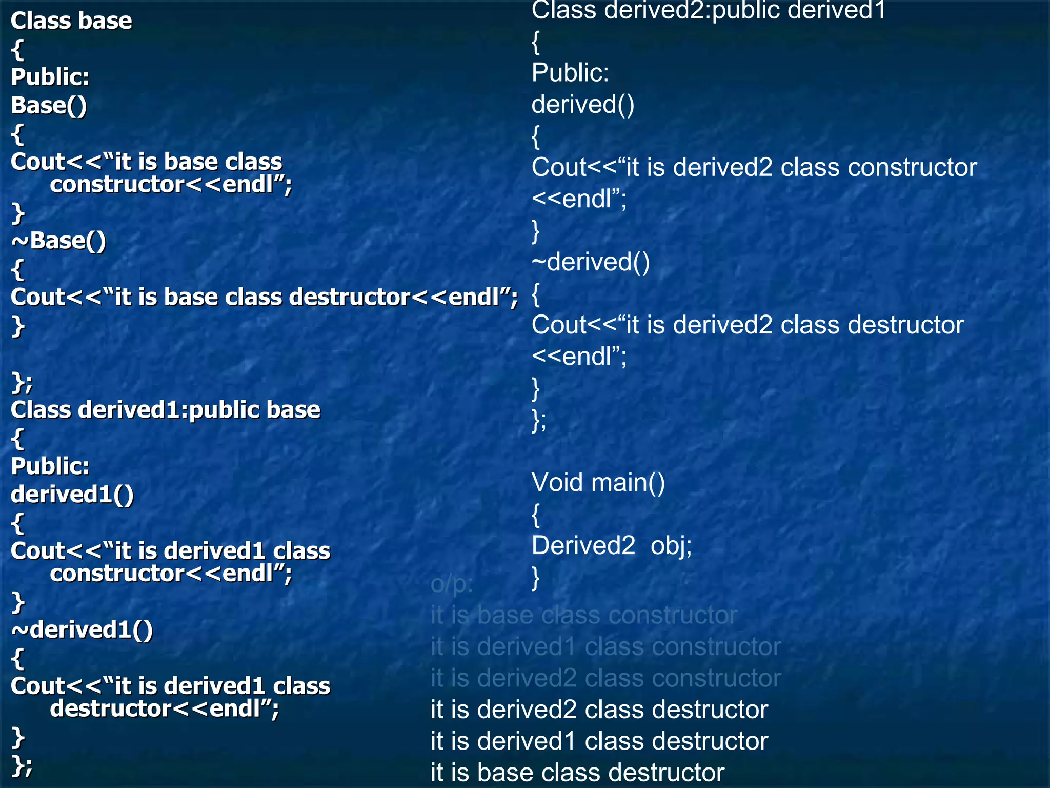 Class base { Public: Base() { Cout<<“it is base class constructor<<endl”; } ~Base() { Cout<<“it is base class destructor<<endl”; } }; Class derived1:public base { Public: derived1() { Cout<<“it is derived1 class constructor<<endl”; } ~derived1() { Cout<<“it is derived1 class destructor<<endl”; } }; Class derived2:public derived1 { Public: derived() { Cout<<“it is derived2 class constructor <<endl”; } ~derived() { Cout<<“it is derived2 class destructor <<endl”; } }; Void main() { Derived2  obj; } o/p: it is base class constructor it is derived1 class constructor it is derived2 class constructor it is derived2 class destructor it is derived1 class destructor it is base class destructor 