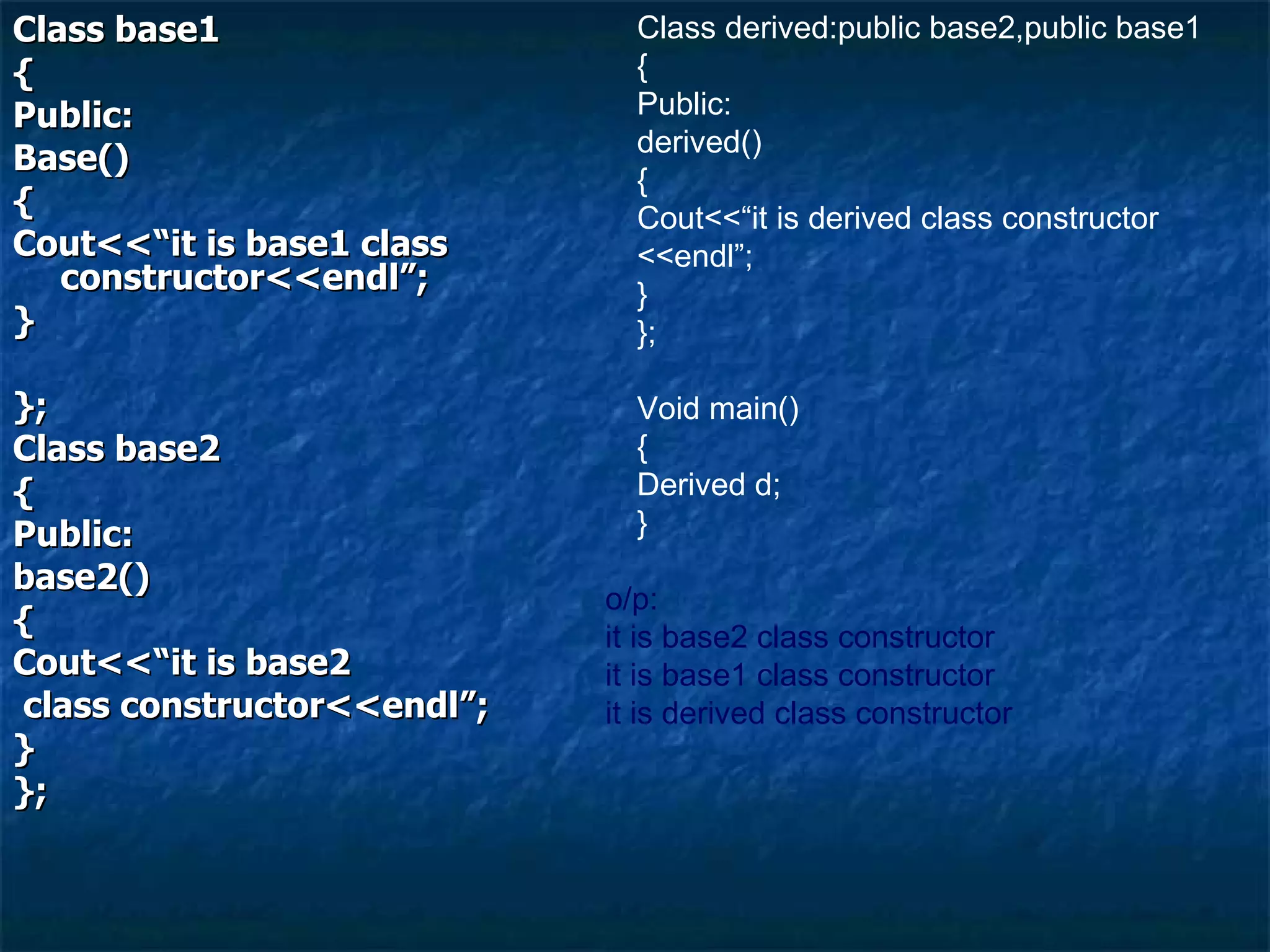 Class base1 { Public: Base() { Cout<<“it is base1 class constructor<<endl”; } }; Class base2 { Public: base2() { Cout<<“it is base2 class constructor<<endl”; } }; Class derived:public base2,public base1 { Public: derived() { Cout<<“it is derived class constructor <<endl”; } }; Void main() { Derived d; } o/p: it is base2 class constructor it is base1 class constructor it is derived class constructor 