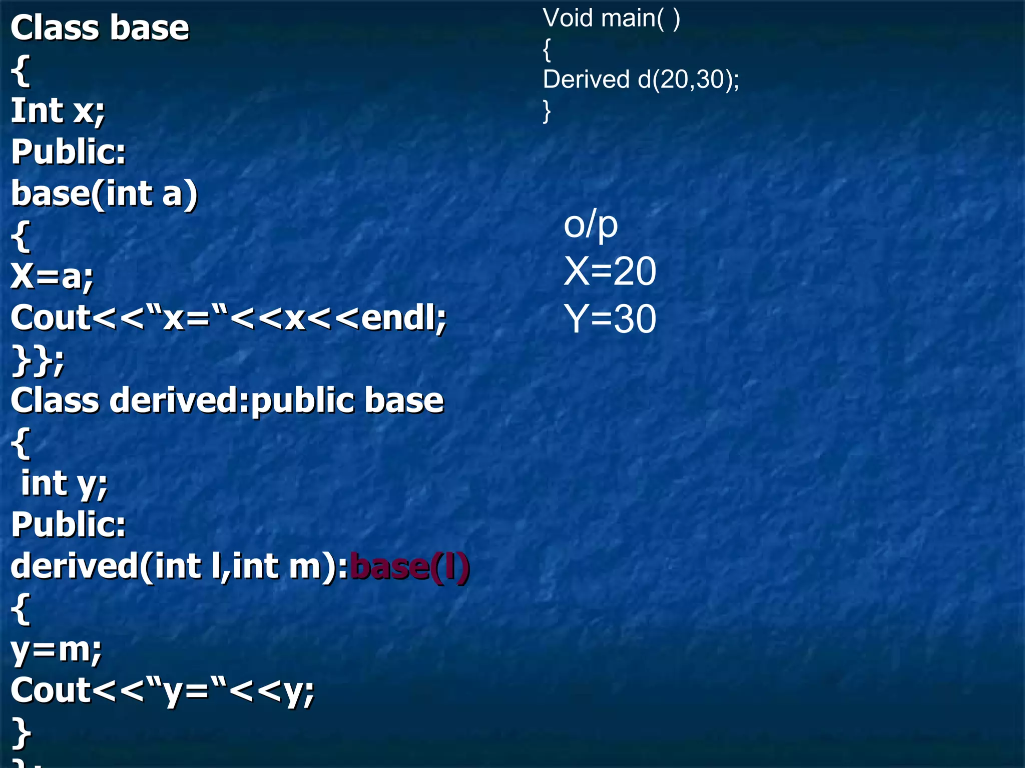 Class base { Int x; Public: base(int a) { X=a; Cout<<“x=“<<x<<endl; }}; Class derived:public base { int y; Public: derived(int l,int m): base(l) { y=m; Cout<<“y=“<<y; } }; Void main( ) { Derived d(20,30); } o/p  X=20 Y=30 