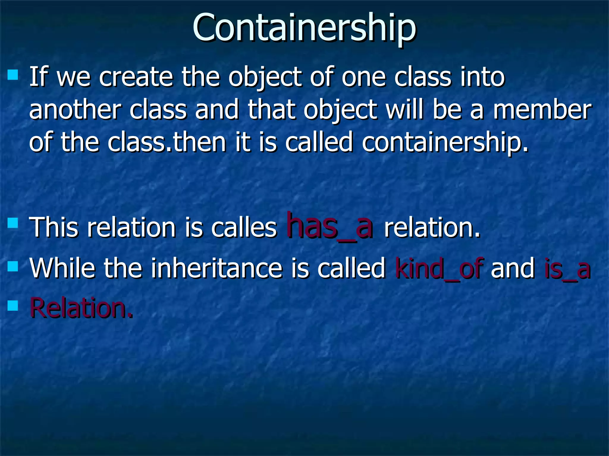 Containership If we create the object of one class into another class and that object will be a member of the class.then it is called containership. This relation is calles  has_a  relation. While the inheritance is called  kind_of  and  is_a Relation. 