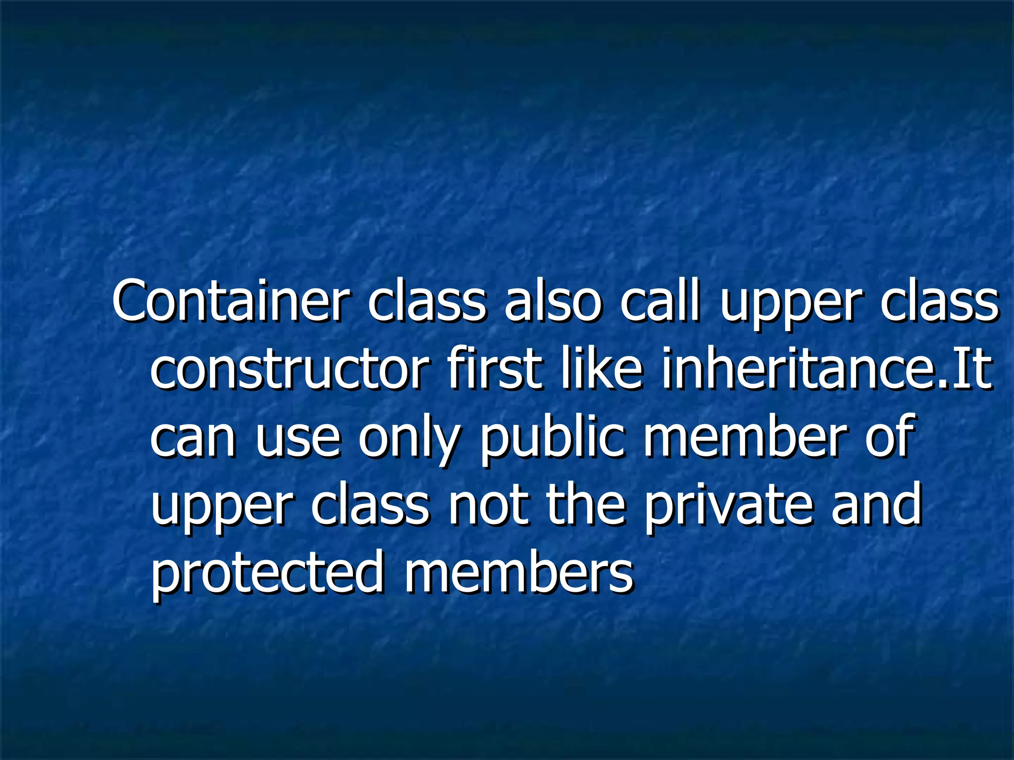 Container class also call upper class constructor first like inheritance.It can use only public member of upper class not the private and protected members 