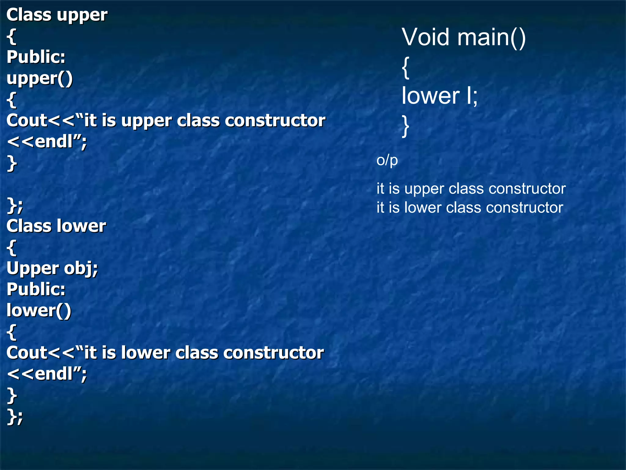 Class upper { Public: upper() { Cout<<“it is upper class constructor <<endl”; } }; Class lower { Upper obj; Public: lower() { Cout<<“it is lower class constructor <<endl”; } }; Void main() { lower l; } o/p it is upper class constructor it is lower class constructor 