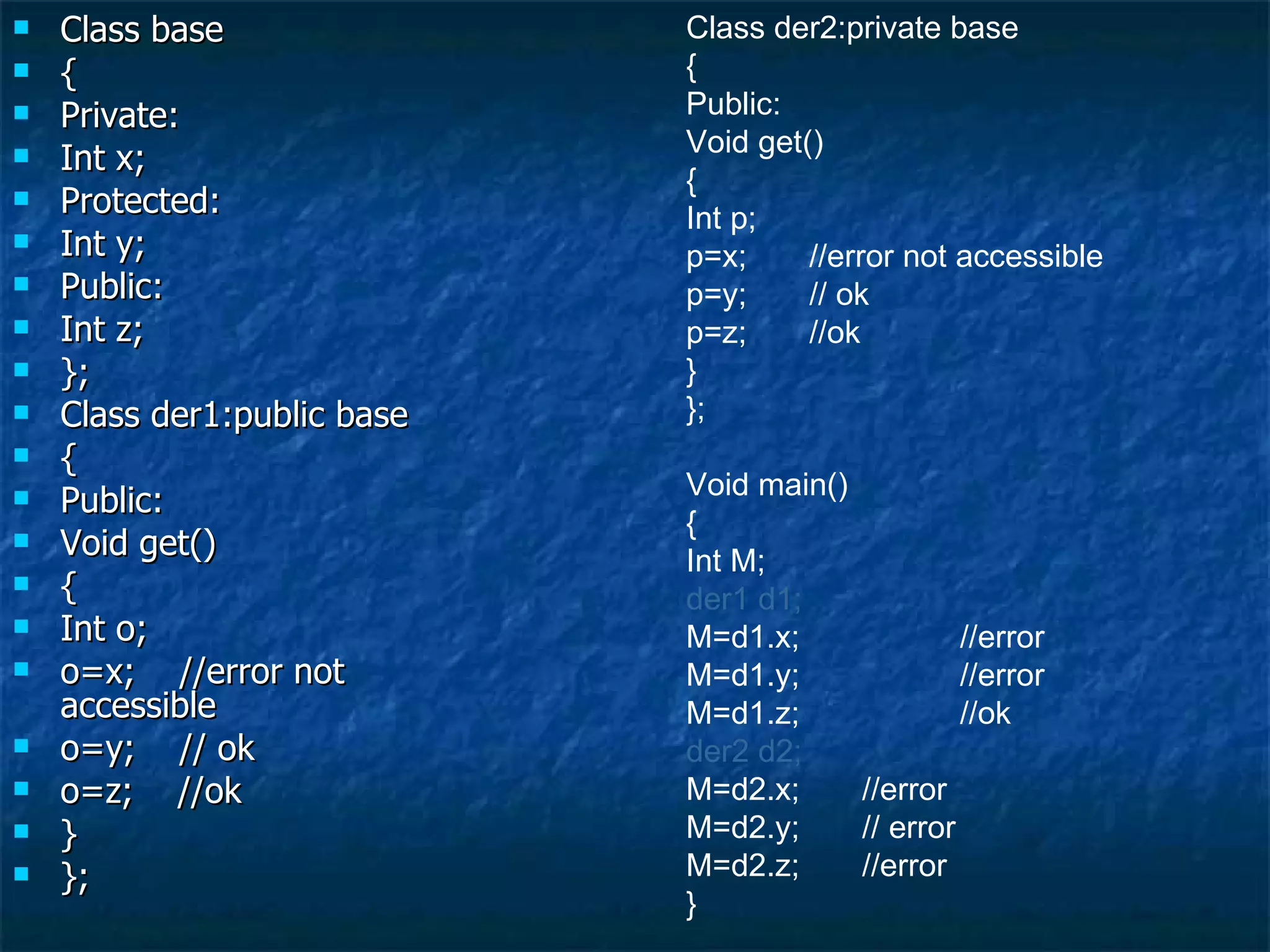 Class base { Private: Int x; Protected: Int y; Public: Int z; }; Class der1:public base { Public: Void get() { Int o; o=x;  //error not accessible o=y;  // ok  o=z;  //ok } }; Class der2:private base { Public: Void get() { Int p; p=x;  //error not accessible p=y;  // ok  p=z;  //ok } }; Void main() { Int M; der1 d1; M=d1.x;  //error M=d1.y;  //error M=d1.z;  //ok der2 d2; M=d2.x;  //error M=d2.y;  // error M=d2.z;  //error } 