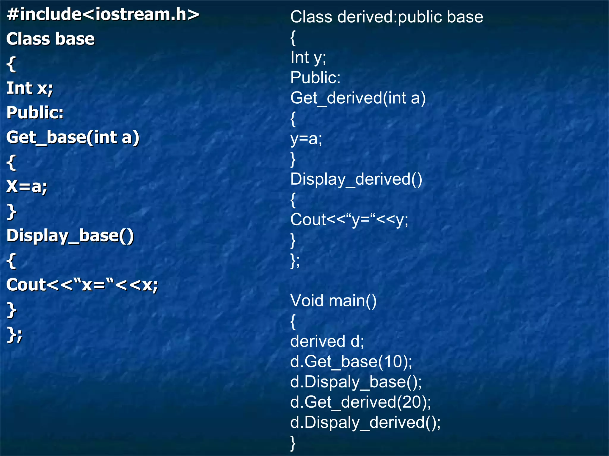 #include<iostream.h> Class base { Int x; Public: Get_base(int a) { X=a; } Display_base() { Cout<<“x=“<<x; } }; Class derived:public base { Int y; Public: Get_derived(int a) { y=a; } Display_derived() { Cout<<“y=“<<y; } }; Void main() { derived d; d.Get_base(10); d.Dispaly_base(); d.Get_derived(20); d.Dispaly_derived(); } 