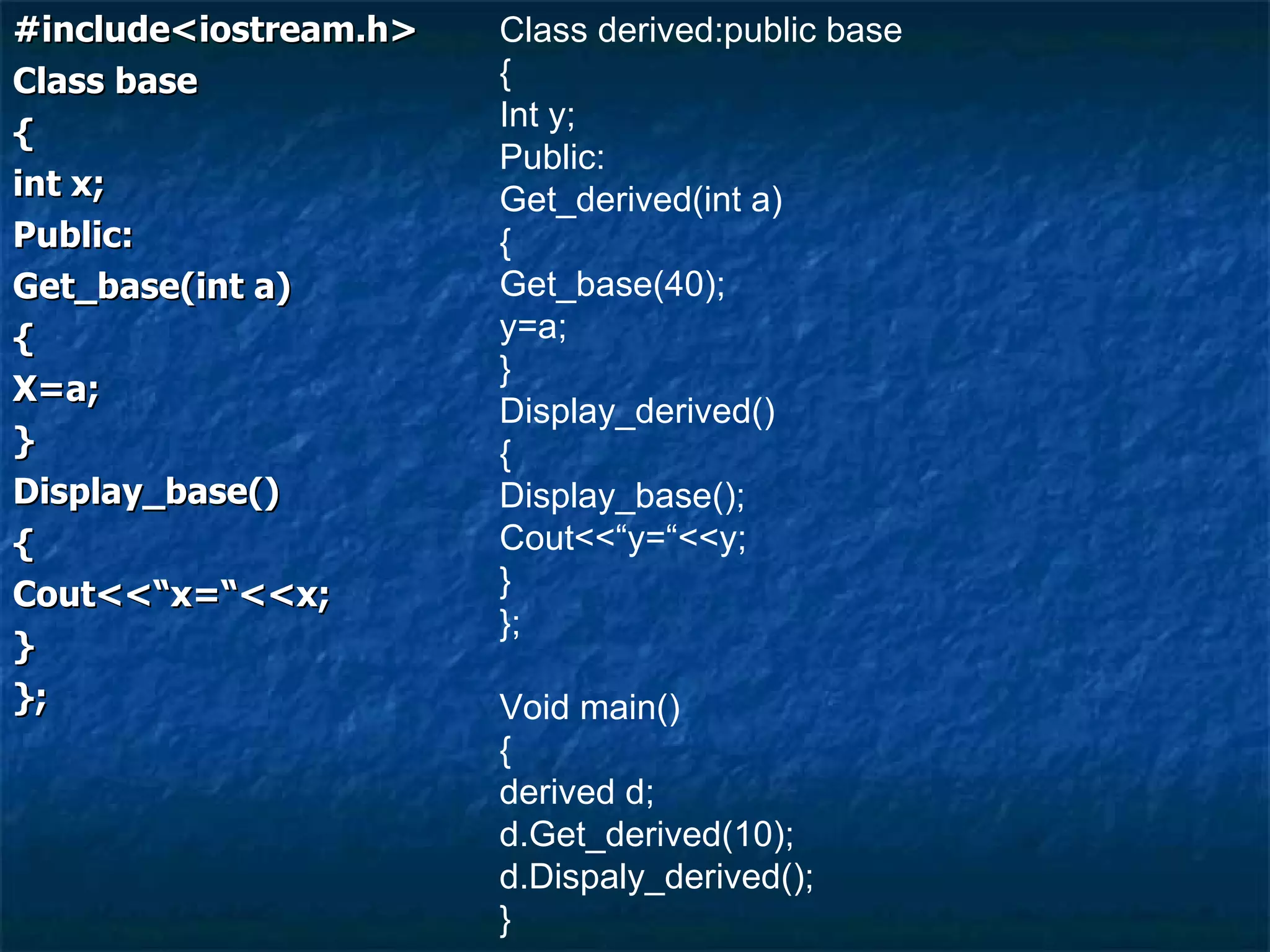 #include<iostream.h> Class base { int x; Public: Get_base(int a) { X=a; } Display_base() { Cout<<“x=“<<x; } }; Class derived:public base { Int y; Public: Get_derived(int a) { Get_base(40); y=a; } Display_derived() { Display_base(); Cout<<“y=“<<y; } }; Void main() { derived d; d.Get_derived(10); d.Dispaly_derived(); } 