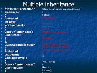 Multiple inheritance #include<iostream.h> Class super { Protected: int base; Void getbase() { Cout<<“enter base”; Cin>>base; } }; Class sub:public super { Protected: Int power: Void getpower() { Cout<<“enter power”; Cin>>power; } }; Class result:public super,public:sub { Public: Void show() { getbase(); getpower(); Int t=1; for(int i=1;i<=power;i++) { t=t*base; } Cout<<“base=“<<base; Cout<<“power=“<<power; Cout<<“output result=“<<t; } }; Void main() { Result t; t.show(); } 