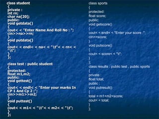 class student { private : int rn; char na[20]; public: void getdata() { cout< < "Enter Name And Roll No : "; cin>>na>>rn; } void putdata() { cout< < endl< < na< < "\t"< < rn< < "\t"; } }; class test : public student { protected: float m1,m2; public: void gettest() { cout< < endl< < "Enter your marks In CP 1 And Cp 2 :"; cin>>m1>>m2; } void puttest() { cout< < m1< < "\t"< < m2< < "\t"; } }; class sports { protected: float score; public: void getscore() { cout< < endl< < "Enter your score :"; cin>>score; } void putscore() { cout< < score< < "\t"; } }; class results : public test , public sports { private : float total; public : void putresult() { total = m1+m2+score; cout< < total; } }; 