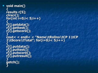 void main() { results r[5]; clrscr(); for(int i=0;i< 5;i++) { r[i].getdata(); r[i].gettest(); r[i].getscore(); } cout< < endl< < "Name\tRollno\tCP 1\tCP 2\tScore\tTotal“; for(i=0;i< 5;i++) { r[i].putdata(); r[i].puttest(); r[i].putscore(); r[i].putresult(); } getch(); }  