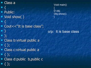 Class a { Public: Void show( ) { Cout<<“It is base class”; } }; Class b:virtual public a { }; Class c:virtual public a { }; Class d:public  b,public c { }; Void main() { D obj; Obj.show(); } o/p:  It is base class 