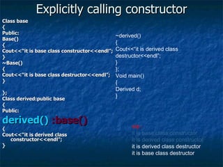 Explicitly calling constructor Class base { Public: Base() { Cout<<“it is base class constructor<<endl”; } ~Base() { Cout<<“it is base class destructor<<endl”; } }; Class derived:public base { Public: derived()  :base() { Cout<<“it is derived class constructor<<endl”; } ~derived() { Cout<<“it is derived class destructor<<endl”; } }; Void main() { Derived d; } o/p :  it is base class constructor it is derived class constructor it is derived class destructor it is base class destructor 