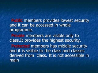 Public  members provides lowest security and it can be accessed in whole programme. Private  members are visible only to class.It provides the highest security. Protected  members has middle security and it is visible to the class and classes derived from  class. It is not accessible in main 