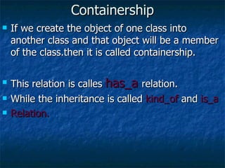 Containership If we create the object of one class into another class and that object will be a member of the class.then it is called containership. This relation is calles  has_a  relation. While the inheritance is called  kind_of  and  is_a Relation. 