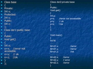 Class base { Private: Int x; Protected: Int y; Public: Int z; }; Class der1:public base { Public: Void get() { Int o; o=x;  //error not accessible o=y;  // ok  o=z;  //ok } }; Class der2:private base { Public: Void get() { Int p; p=x;  //error not accessible p=y;  // ok  p=z;  //ok } }; Void main() { Int M; der1 d1; M=d1.x;  //error M=d1.y;  //error M=d1.z;  //ok der2 d2; M=d2.x;  //error M=d2.y;  // error M=d2.z;  //error } 