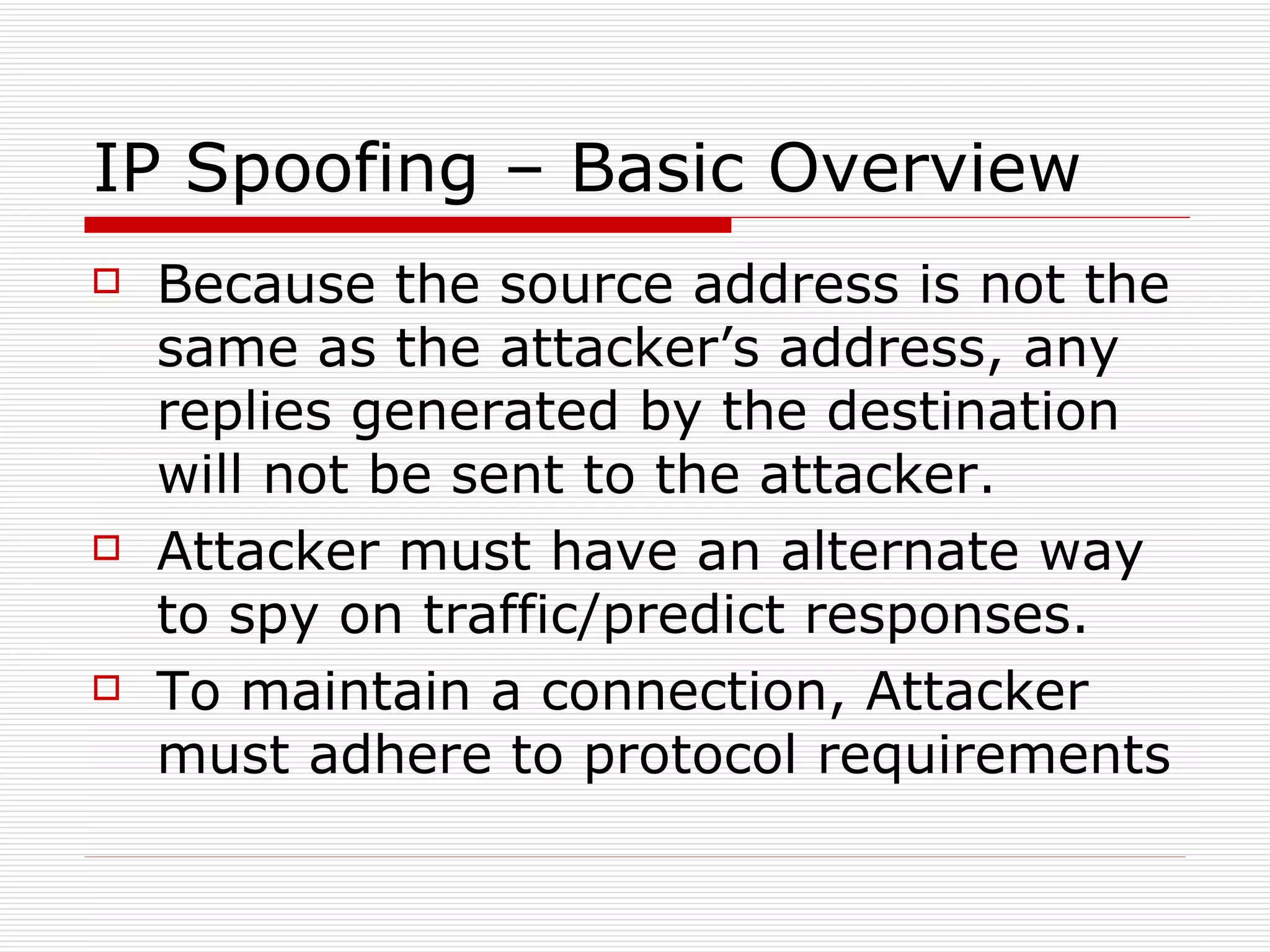 IP Spoofing – Basic Overview Because the source address is not the same as the attacker’s address, any replies generated by the destination will not be sent to the attacker. Attacker must have an alternate way to spy on traffic/predict responses. To maintain a connection, Attacker must adhere to protocol requirements 