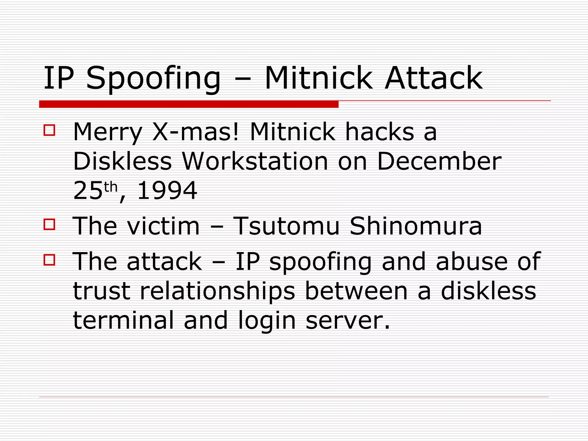 IP Spoofing – Mitnick Attack Merry X-mas! Mitnick hacks a Diskless Workstation on December 25 th , 1994 The victim – Tsutomu Shinomura The attack – IP spoofing and abuse of trust relationships between a diskless terminal and login server. 