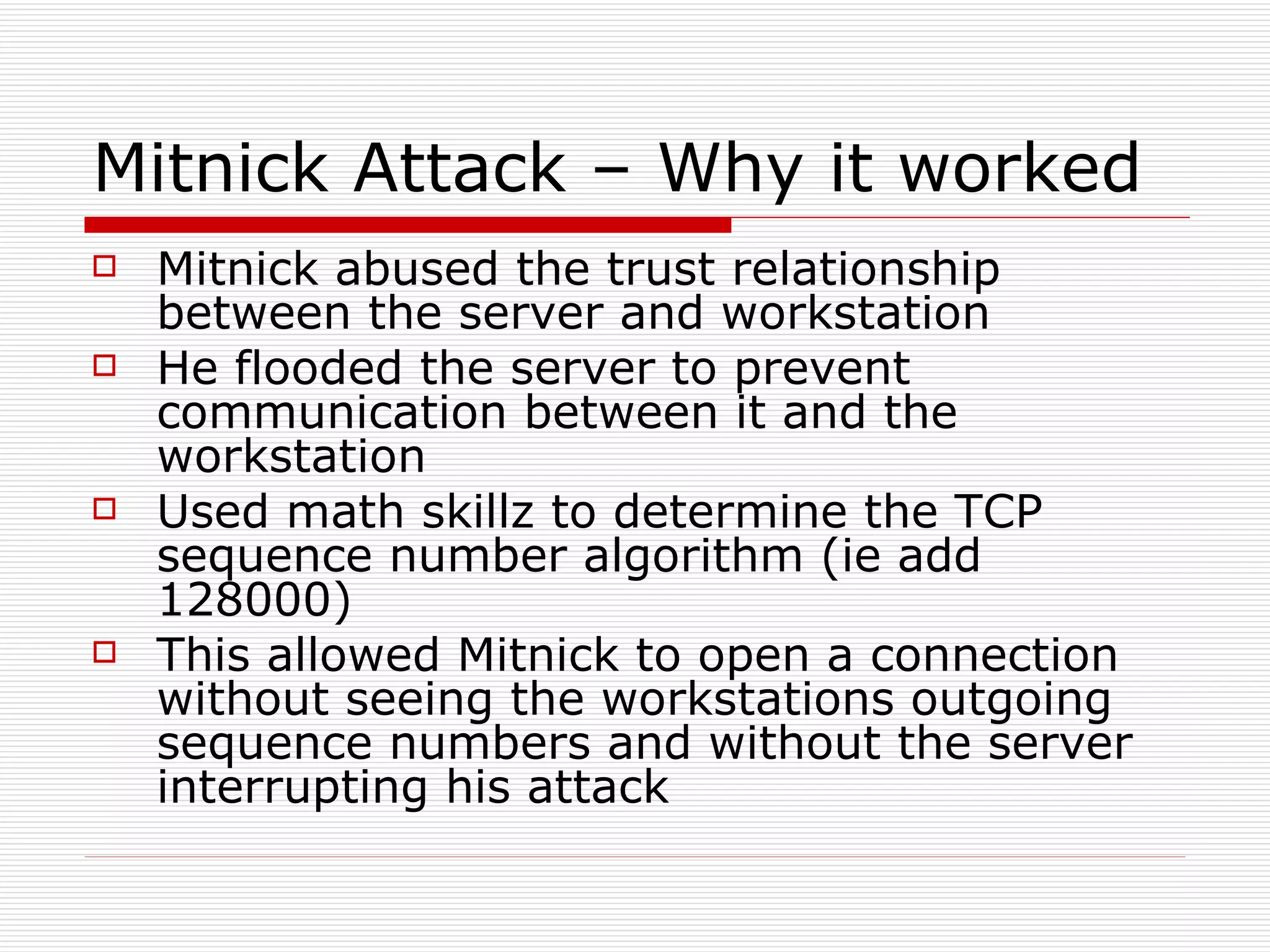 Mitnick Attack – Why it worked Mitnick abused the trust relationship between the server and workstation He flooded the server to prevent communication between it and the workstation Used math skillz to determine the TCP sequence number algorithm (ie add 128000) This allowed Mitnick to open a connection without seeing the workstations outgoing sequence numbers and without the server  interrupting his attack 