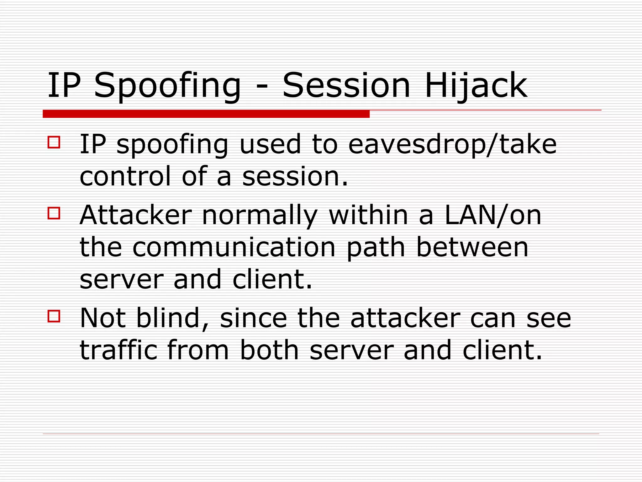 IP Spoofing - Session Hijack IP spoofing used to eavesdrop/take control of a session. Attacker normally within a LAN/on the communication path between server and client. Not blind, since the attacker can see traffic from both server and client. 