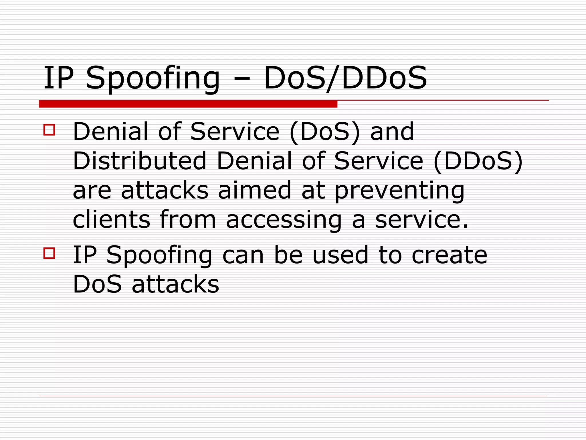 IP Spoofing – DoS/DDoS Denial of Service (DoS) and Distributed Denial of Service (DDoS) are attacks aimed at preventing clients from accessing a service. IP Spoofing can be used to create DoS attacks 