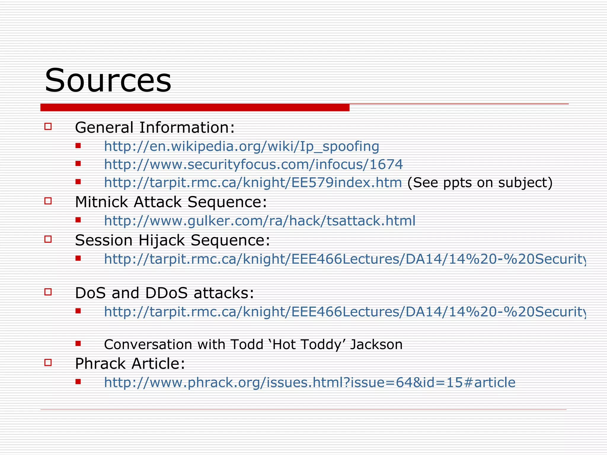 Sources General Information: http://en.wikipedia.org/wiki/Ip_spoofing   http://www.securityfocus.com/infocus/1674   http://tarpit.rmc.ca/knight/EE579index.htm  (See ppts on subject) Mitnick Attack Sequence: http://www.gulker.com/ra/hack/tsattack.html Session Hijack Sequence: http://tarpit.rmc.ca/knight/EEE466Lectures/DA14/14%20-%20Security%20I.ppt   DoS and DDoS attacks: http://tarpit.rmc.ca/knight/EEE466Lectures/DA14/14%20-%20Security%20I.ppt   Conversation with Todd ‘Hot Toddy’ Jackson Phrack Article: http://www.phrack.org/issues.html?issue=64&id=15#article   