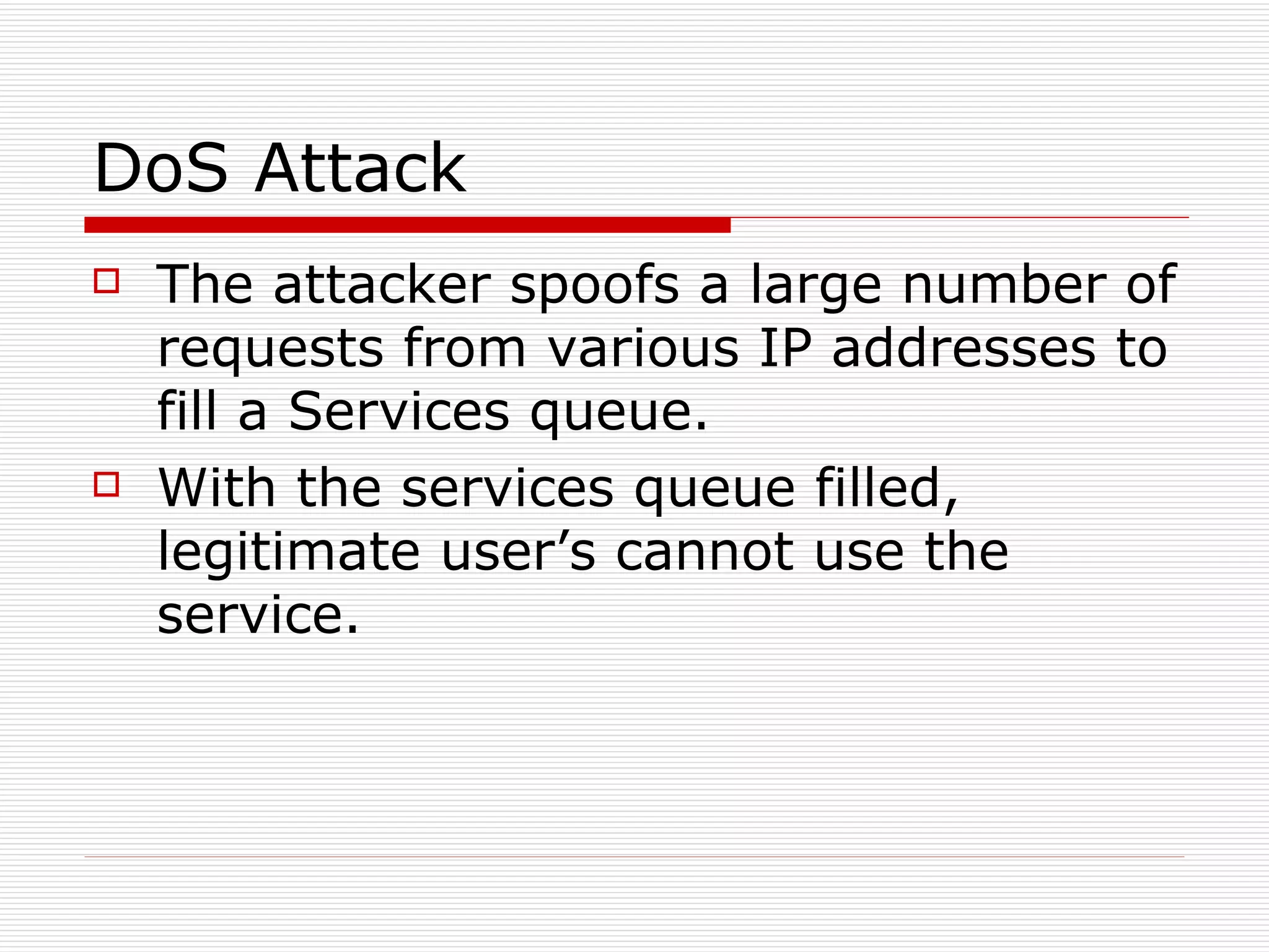 DoS Attack The attacker spoofs a large number of requests from various IP addresses to fill a Services queue. With the services queue filled, legitimate user’s cannot use the service. 