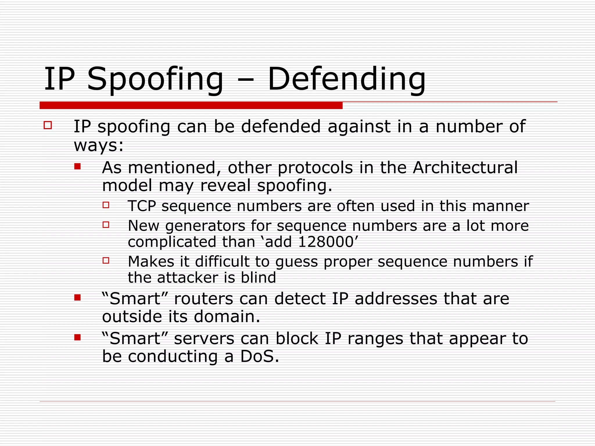 IP Spoofing – Defending IP spoofing can be defended against in a number of ways: As mentioned, other protocols in the Architectural model may reveal spoofing. TCP sequence numbers are often used in this manner New generators for sequence numbers are a lot more complicated than ‘add 128000’ Makes it difficult to guess proper sequence numbers if the attacker is blind “ Smart” routers can detect IP addresses that are outside its domain. “ Smart” servers can block IP ranges that appear to be conducting a DoS. 