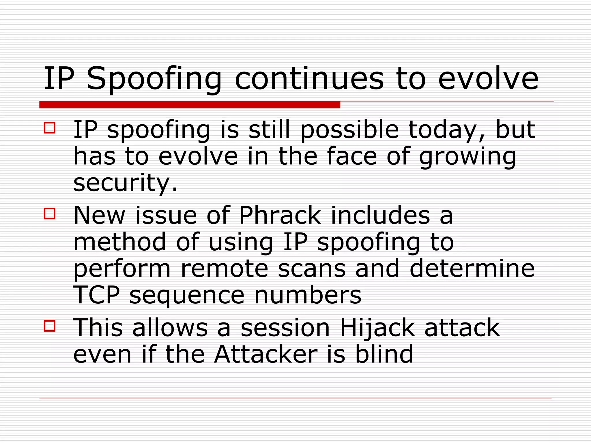IP Spoofing continues to evolve IP spoofing is still possible today, but has to evolve in the face of growing security. New issue of Phrack includes a method of using IP spoofing to perform remote scans and determine TCP sequence numbers This allows a session Hijack attack even if the Attacker is blind 