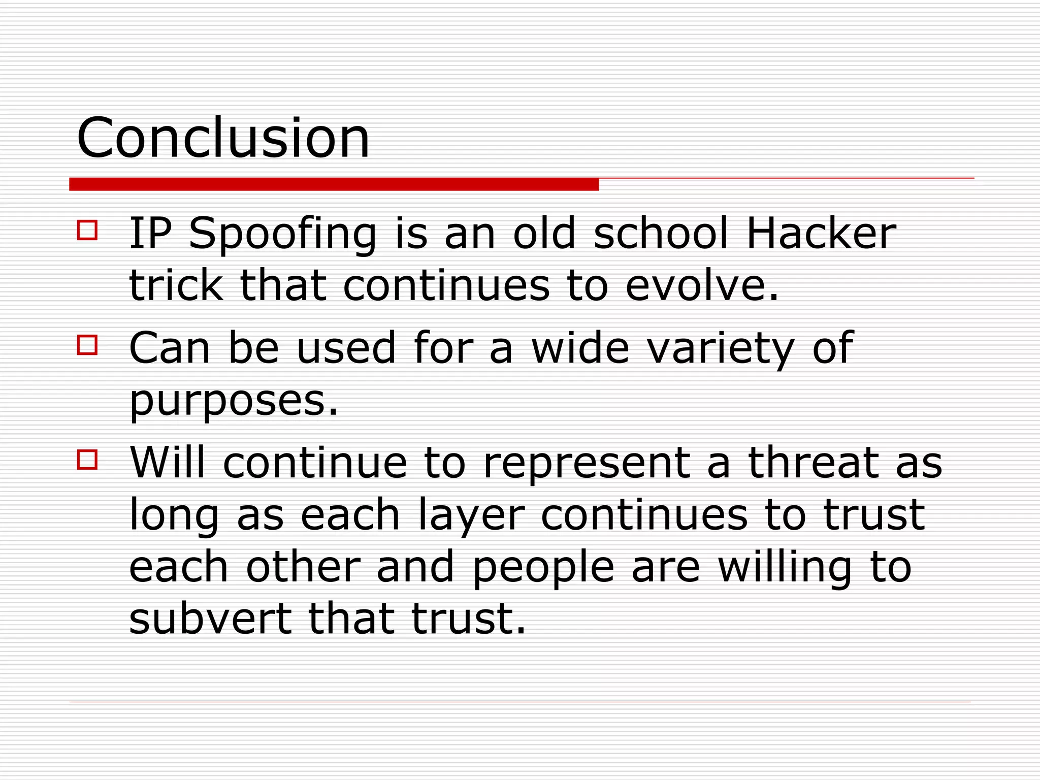 Conclusion IP Spoofing is an old school Hacker trick that continues to evolve. Can be used for a wide variety of purposes. Will continue to represent a threat as long as each layer continues to trust each other and people are willing to subvert that trust. 