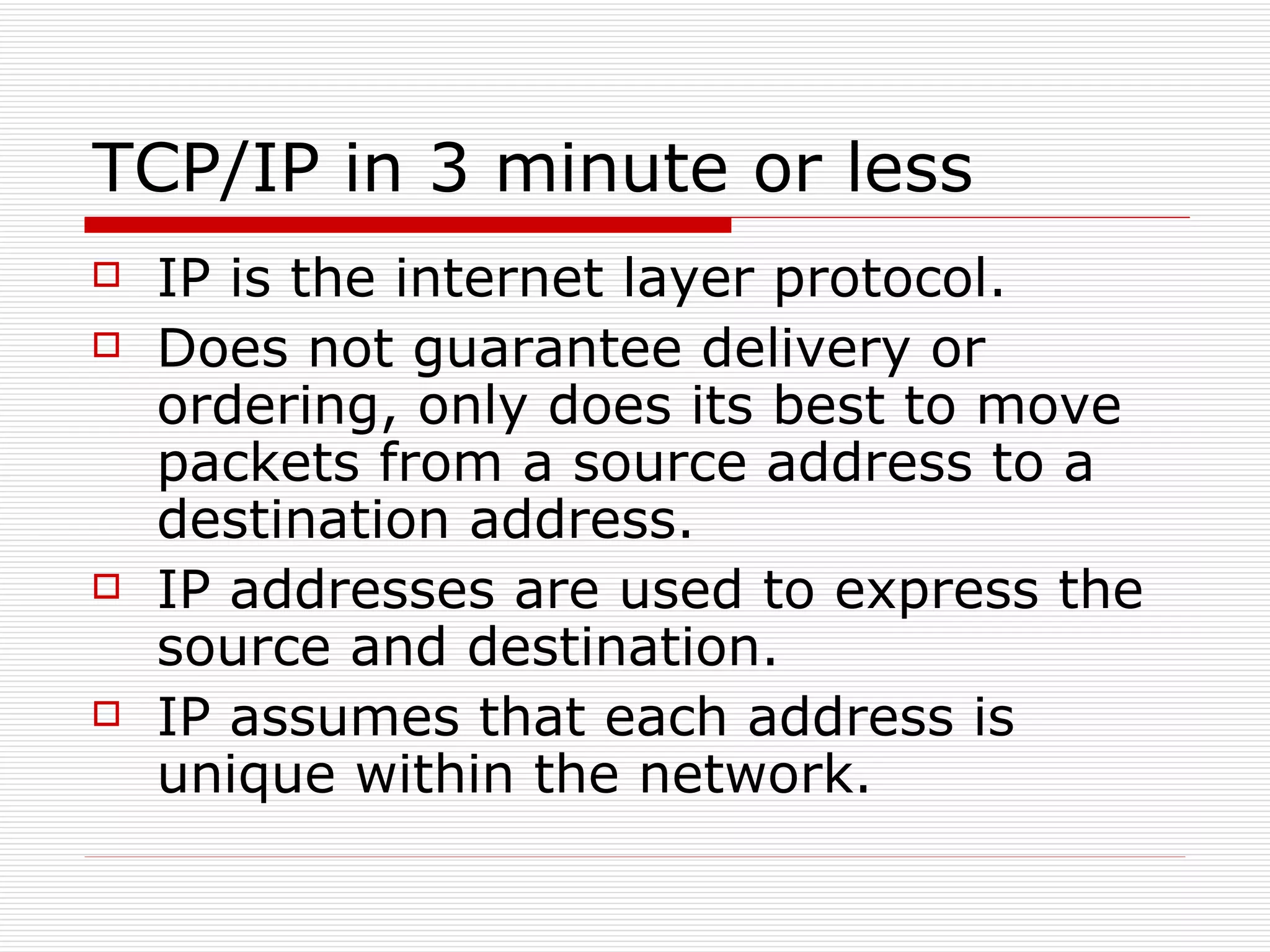 TCP/IP in 3 minute or less IP is the internet layer protocol. Does not guarantee delivery or ordering, only does its best to move packets from a source address to a destination address. IP addresses are used to express the source and destination. IP assumes that each address is unique within the network. 