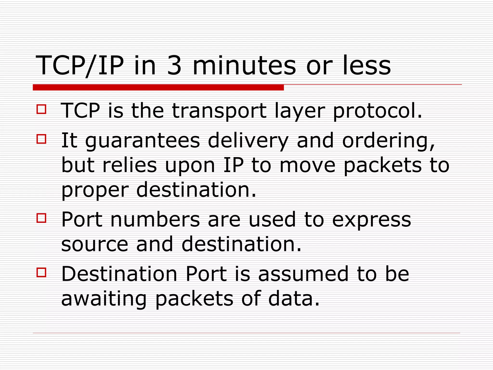 TCP/IP in 3 minutes or less TCP is the transport layer protocol. It guarantees delivery and ordering, but relies upon IP to move packets to proper destination. Port numbers are used to express source and destination. Destination Port is assumed to be awaiting packets of data. 