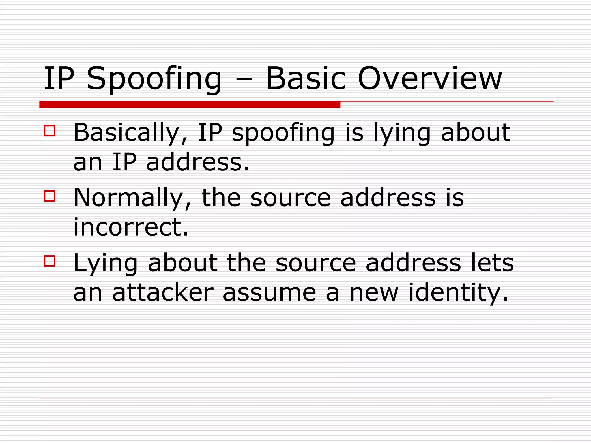 IP Spoofing – Basic Overview Basically, IP spoofing is lying about an IP address. Normally, the source address is incorrect. Lying about the source address lets an attacker assume a new identity. 
