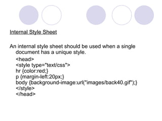 Internal Style Sheet
An internal style sheet should be used when a single
document has a unique style.
<head>
<style type="text/css">
hr {color:red;}
p {margin-left:20px;}
body {background-image:url("images/back40.gif");}
</style>
</head>
 