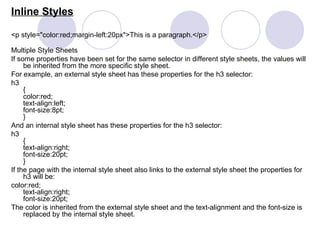 Inline Styles
<p style="color:red;margin-left:20px">This is a paragraph.</p>
Multiple Style Sheets
If some properties have been set for the same selector in different style sheets, the values will
be inherited from the more specific style sheet.
For example, an external style sheet has these properties for the h3 selector:
h3
{
color:red;
text-align:left;
font-size:8pt;
}
And an internal style sheet has these properties for the h3 selector:
h3
{
text-align:right;
font-size:20pt;
}
If the page with the internal style sheet also links to the external style sheet the properties for
h3 will be:
color:red;
text-align:right;
font-size:20pt;
The color is inherited from the external style sheet and the text-alignment and the font-size is
replaced by the internal style sheet.
 