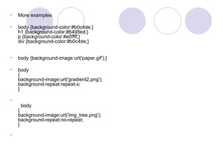  More examples
 body {background-color:#b0c4de;}
h1 {background-color:#6495ed;}
p {background-color:#e0ffff;}
div {background-color:#b0c4de;}
 body {background-image:url('paper.gif');}
 body
{
background-image:url('gradient2.png');
background-repeat:repeat-x;
}

body
{
background-image:url('img_tree.png');
background-repeat:no-repeat;
}

 