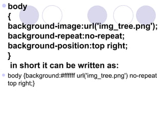  body
{
background-image:url('img_tree.png');
background-repeat:no-repeat;
background-position:top right;
}
in short it can be written as:
 body {background:#ffffff url('img_tree.png') no-repeat
top right;}
 