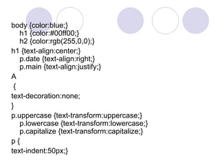 body {color:blue;}
h1 {color:#00ff00;}
h2 {color:rgb(255,0,0);}
h1 {text-align:center;}
p.date {text-align:right;}
p.main {text-align:justify;}
A
{
text-decoration:none;
}
p.uppercase {text-transform:uppercase;}
p.lowercase {text-transform:lowercase;}
p.capitalize {text-transform:capitalize;}
p {
text-indent:50px;}
 