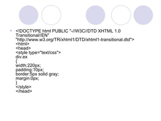  <!DOCTYPE html PUBLIC "-//W3C//DTD XHTML 1.0
Transitional//EN"
"http://www.w3.org/TR/xhtml1/DTD/xhtml1-transitional.dtd">
<html>
<head>
<style type="text/css">
div.ex
{
width:220px;
padding:10px;
border:5px solid gray;
margin:0px;
}
</style>
</head>
 