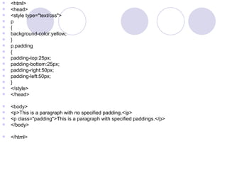  <html>
 <head>
 <style type="text/css">
 p
 {
 background-color:yellow;
 }
 p.padding
 {
 padding-top:25px;
 padding-bottom:25px;
 padding-right:50px;
 padding-left:50px;
 }
 </style>
 </head>
 <body>
 <p>This is a paragraph with no specified padding.</p>
 <p class="padding">This is a paragraph with specified paddings.</p>
 </body>
 </html>
 