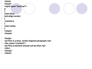  <html>
 <head>
 <style type="text/css">
 p
 {
 color:blue;
 text-align:center;
 }
 .marked p
 {
 color:white;
 }
 </style>
 </head>
 <body>
 <p>This is a blue, center-aligned paragraph.</p>
 <div class="marked">
 <p>This p element should not be blue.</p>
 </div>
 </body>
 </html>
 