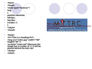  <html>
 <head>
 <style type="text/css">
 img
 {
 position:absolute;
 left:0px;
 top:0px;
 z-index:-1;
 }
 </style>
 </head>
 <body>
 <h1>This is a heading</h1>
 <img src=“mitrc.jpg" width="100"
height="40" />
 <p style=“color:red”>Because the
image has a z-index of -1, it will be
placed behind the text.</p>
 </body>
 </html>
This is a headin
Because the image has a z-index of -1, it will be placed
behind the text
 