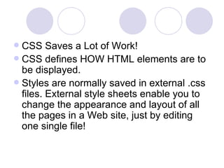  CSS Saves a Lot of Work!
 CSS defines HOW HTML elements are to
be displayed.
 Styles are normally saved in external .css
files. External style sheets enable you to
change the appearance and layout of all
the pages in a Web site, just by editing
one single file!
 